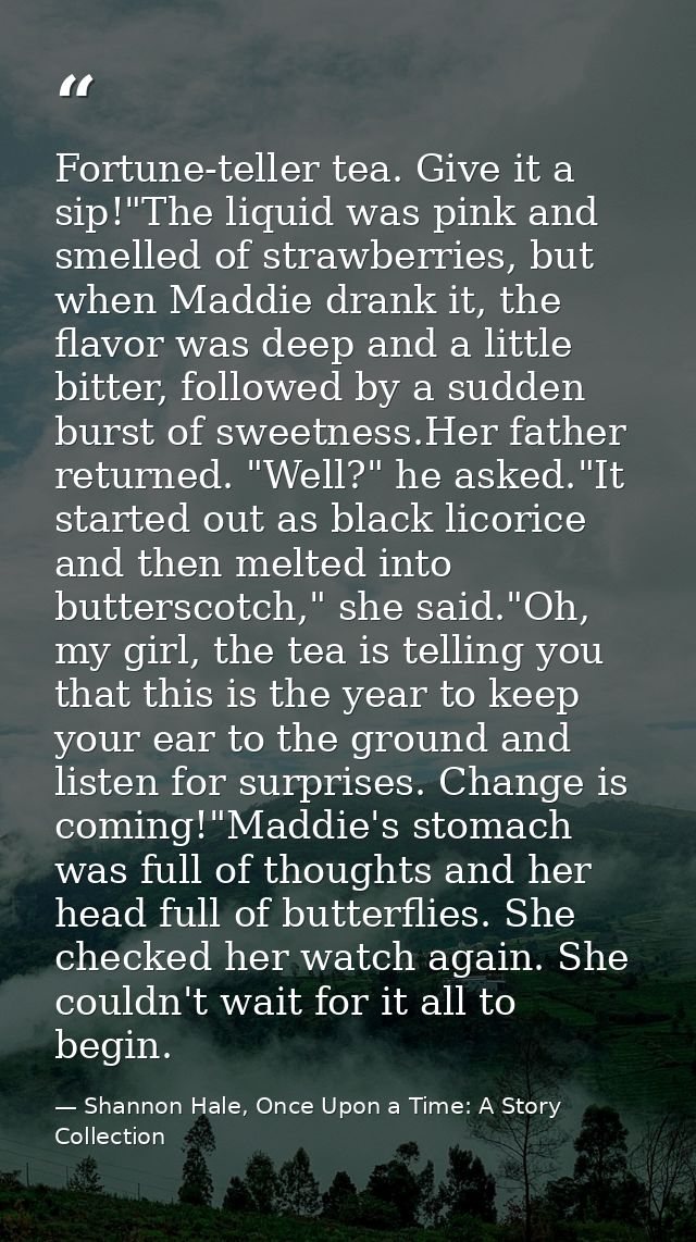 Fortune-teller tea. Give it a sip!"The liquid was pink and smelled of strawberries, but when Maddie drank it, the flavor — Shannon Hale, Once Upon a Time: A Story Collection