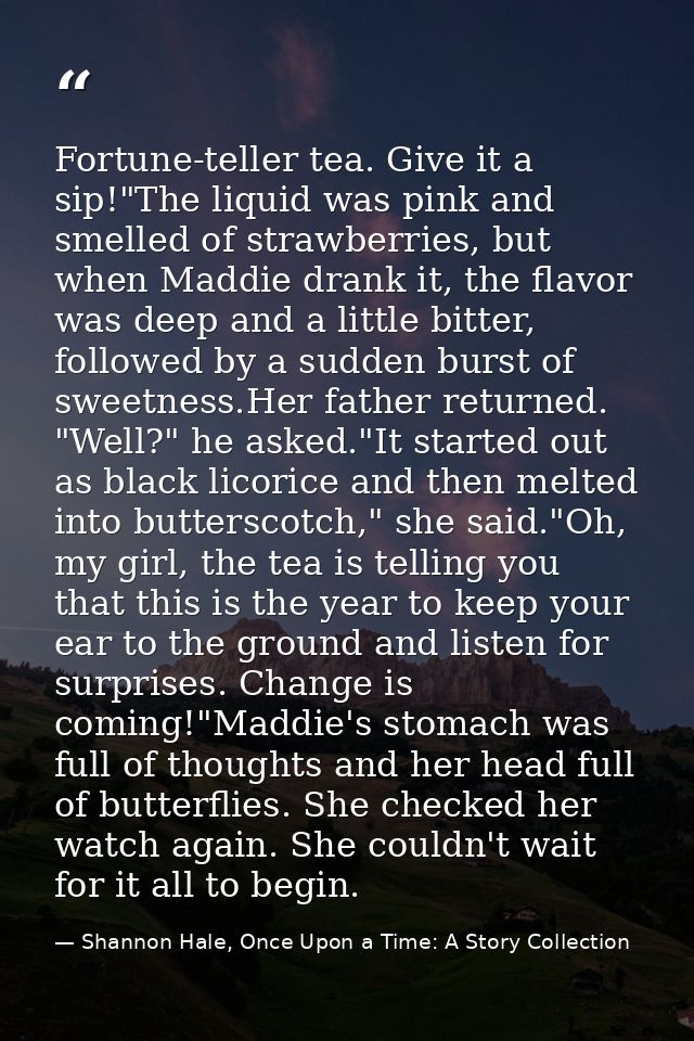 Fortune-teller tea. Give it a sip!"The liquid was pink and smelled of strawberries, but when Maddie drank it, the flavor — Shannon Hale, Once Upon a Time: A Story Collection