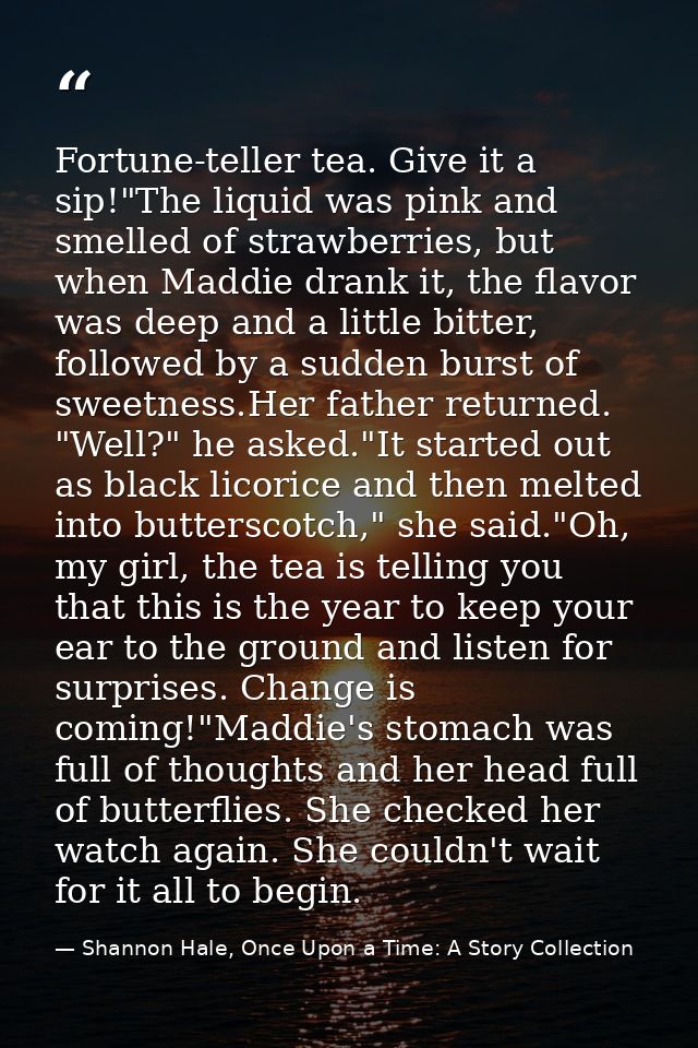 Fortune-teller tea. Give it a sip!"The liquid was pink and smelled of strawberries, but when Maddie drank it, the flavor — Shannon Hale, Once Upon a Time: A Story Collection