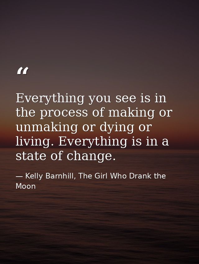 Everything you see is in the process of making or unmaking or dying or living. Everything is in a state of change. — Kelly Barnhill, The Girl Who Drank the Moon