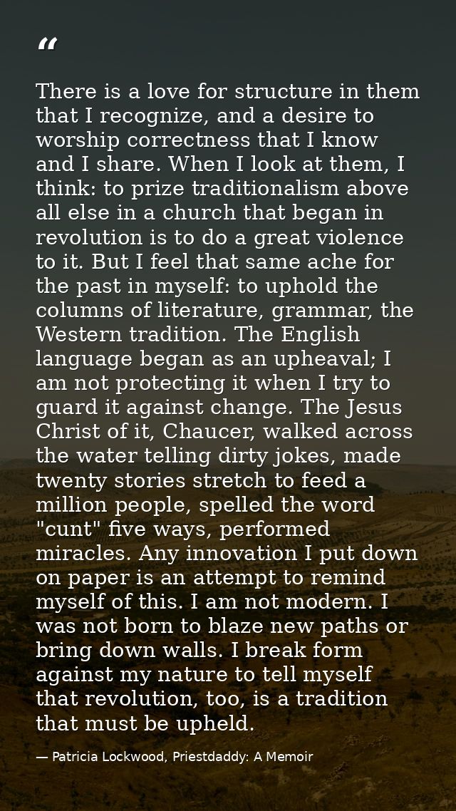 There is a love for structure in them that I recognize, and a desire to worship correctness that I know and I share. Whe — Patricia Lockwood, Priestdaddy: A Memoir