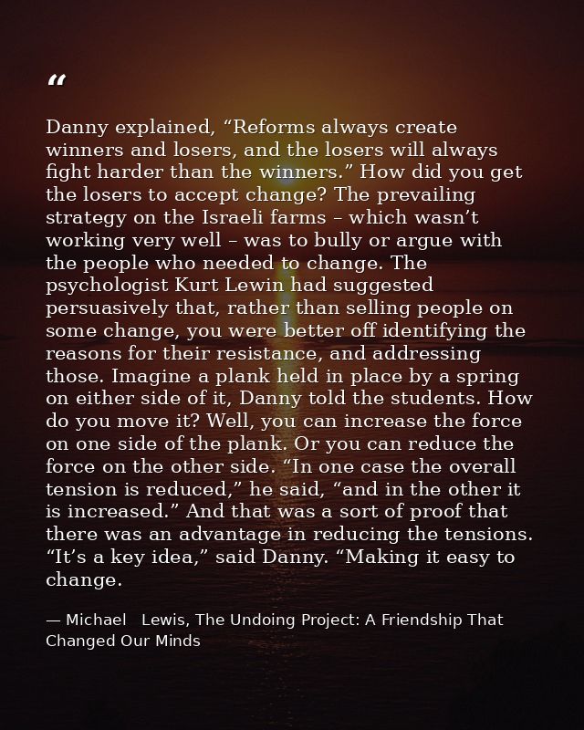 Danny explained, “Reforms always create winners and losers, and the losers will always fight harder than the winners.” H — Michael   Lewis, The Undoing Project: A Friendship That Changed Our Minds