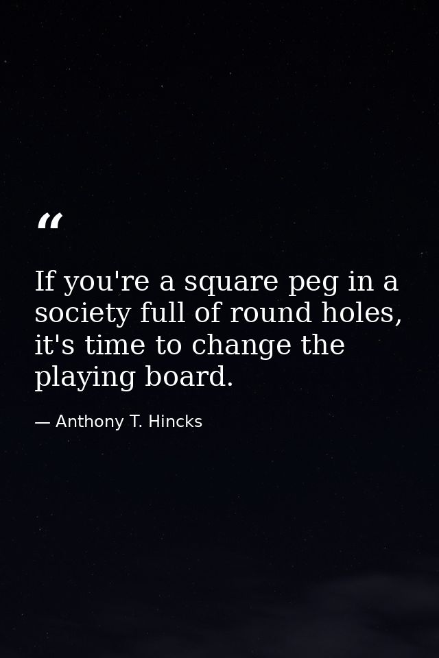If you're a square peg in a society full of round holes, it's time to change the playing board. — Anthony T. Hincks