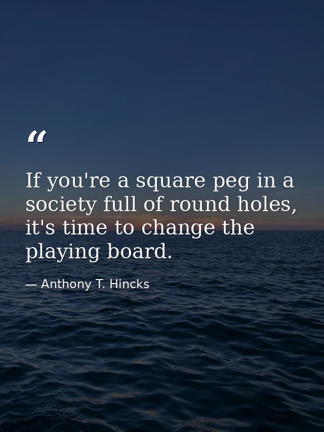 If you're a square peg in a society full of round holes, it's time to change the playing board. — Anthony T. Hincks