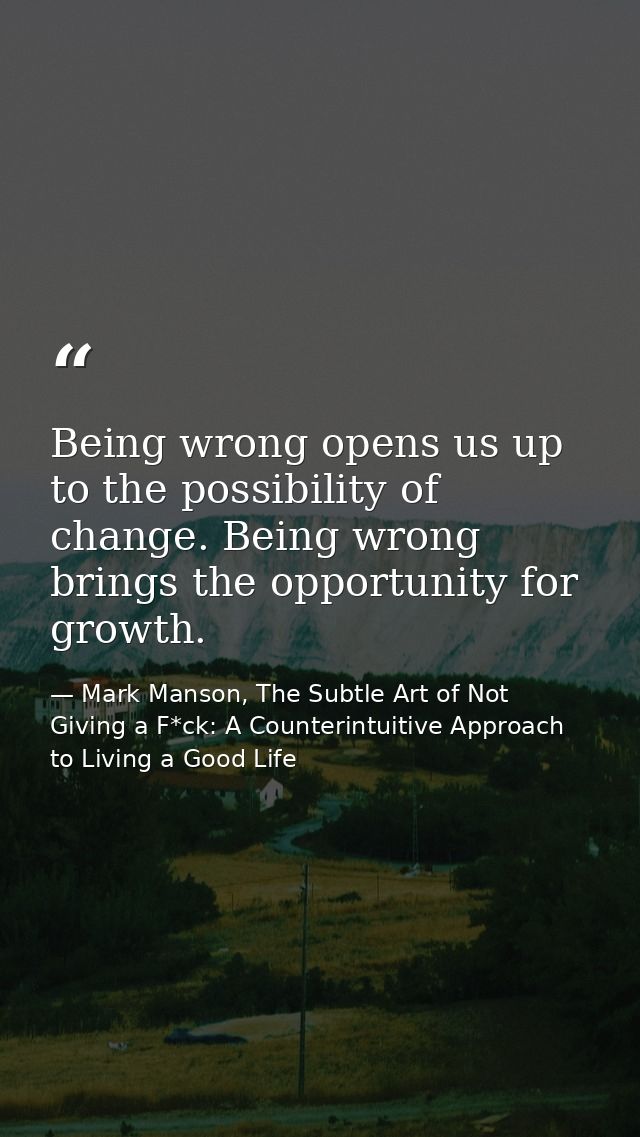 Being wrong opens us up to the possibility of change. Being wrong brings the opportunity for growth. — Mark Manson, The Subtle Art of Not Giving a F*ck: A Counterintuitive Approach to Living a Good Life