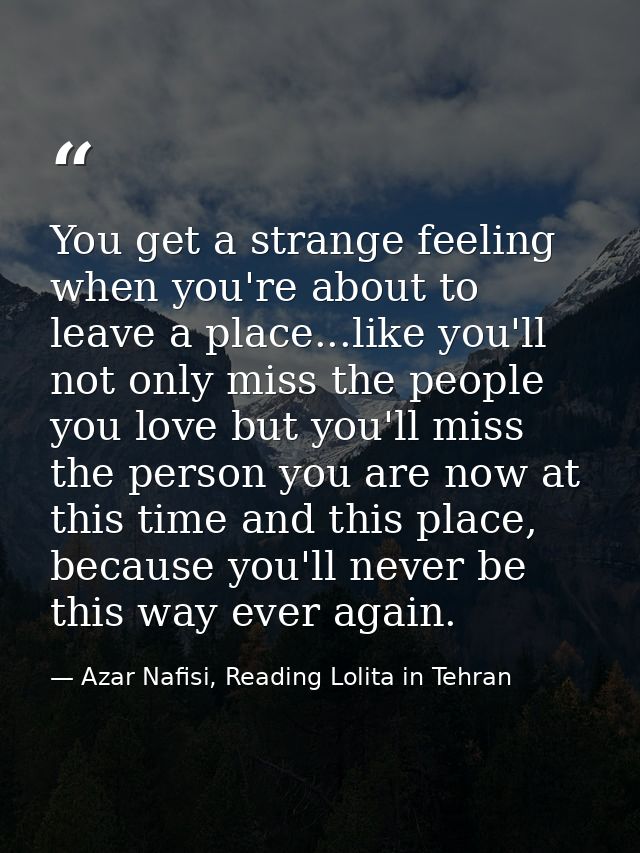 You get a strange feeling when you're about to leave a place...like you'll not only miss the people you love but you'll  — Azar Nafisi, Reading Lolita in Tehran