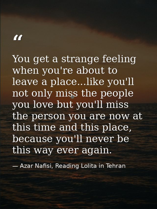 You get a strange feeling when you're about to leave a place...like you'll not only miss the people you love but you'll  — Azar Nafisi, Reading Lolita in Tehran