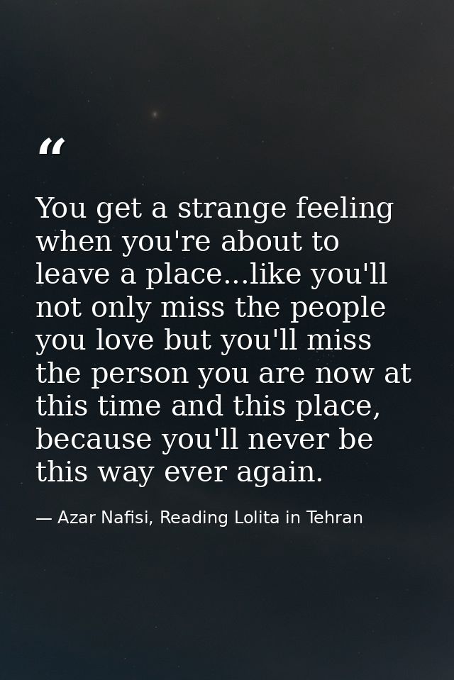 You get a strange feeling when you're about to leave a place...like you'll not only miss the people you love but you'll  — Azar Nafisi, Reading Lolita in Tehran