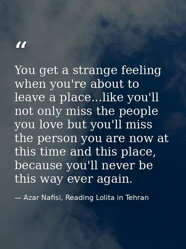 You get a strange feeling when you're about to leave a place...like you'll not only miss the people you love but you'll  — Azar Nafisi, Reading Lolita in Tehran