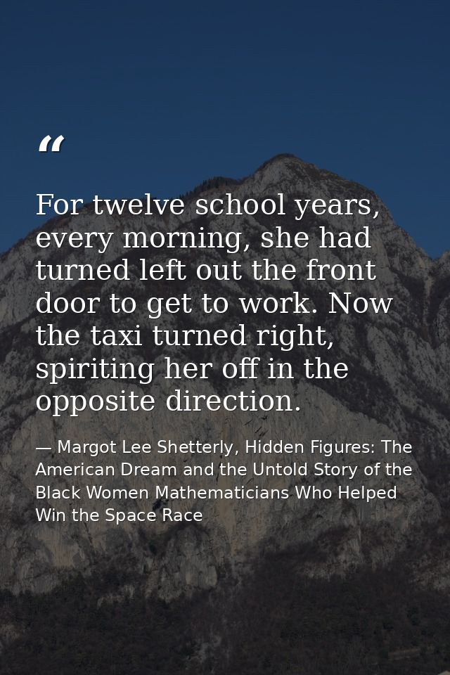 For twelve school years, every morning, she had turned left out the front door to get to work. Now the taxi turned right — Margot Lee Shetterly, Hidden Figures: The American Dream and the Untold Story of the Black Women Mathematicians Who Helped Win the Space Race