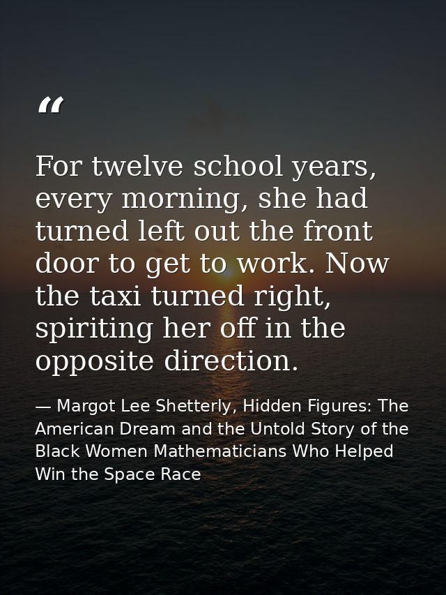 For twelve school years, every morning, she had turned left out the front door to get to work. Now the taxi turned right — Margot Lee Shetterly, Hidden Figures: The American Dream and the Untold Story of the Black Women Mathematicians Who Helped Win the Space Race