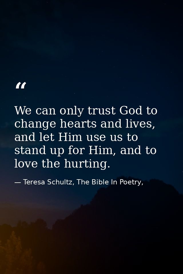 We can only trust God to change hearts and lives, and let Him use us to stand up for Him, and to love the hurting. — Teresa Schultz, The Bible In Poetry,
