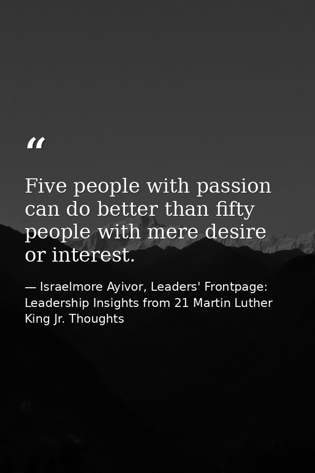 Five people with passion can do better than fifty people with mere desire or interest. — Israelmore Ayivor, Leaders' Frontpage: Leadership Insights from 21 Martin Luther King Jr. Thoughts