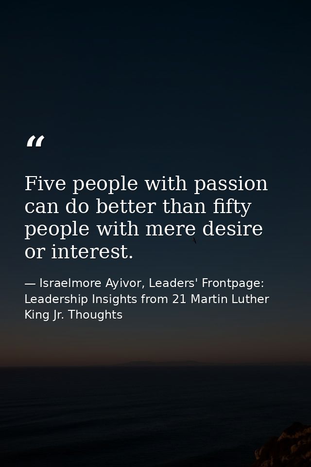 Five people with passion can do better than fifty people with mere desire or interest. — Israelmore Ayivor, Leaders' Frontpage: Leadership Insights from 21 Martin Luther King Jr. Thoughts