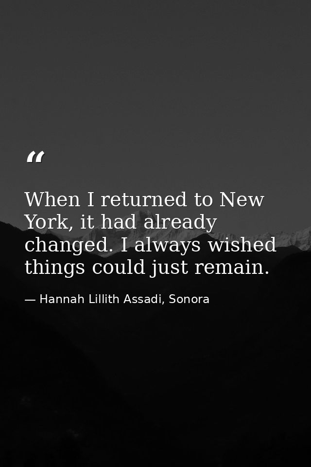 When I returned to New York, it had already changed. I always wished things could just remain. — Hannah Lillith Assadi, Sonora