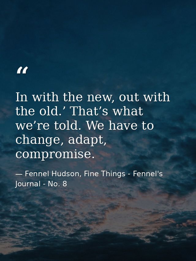 In with the new, out with the old.’ That’s what we’re told. We have to change, adapt, compromise. — Fennel Hudson, Fine Things - Fennel's Journal - No. 8