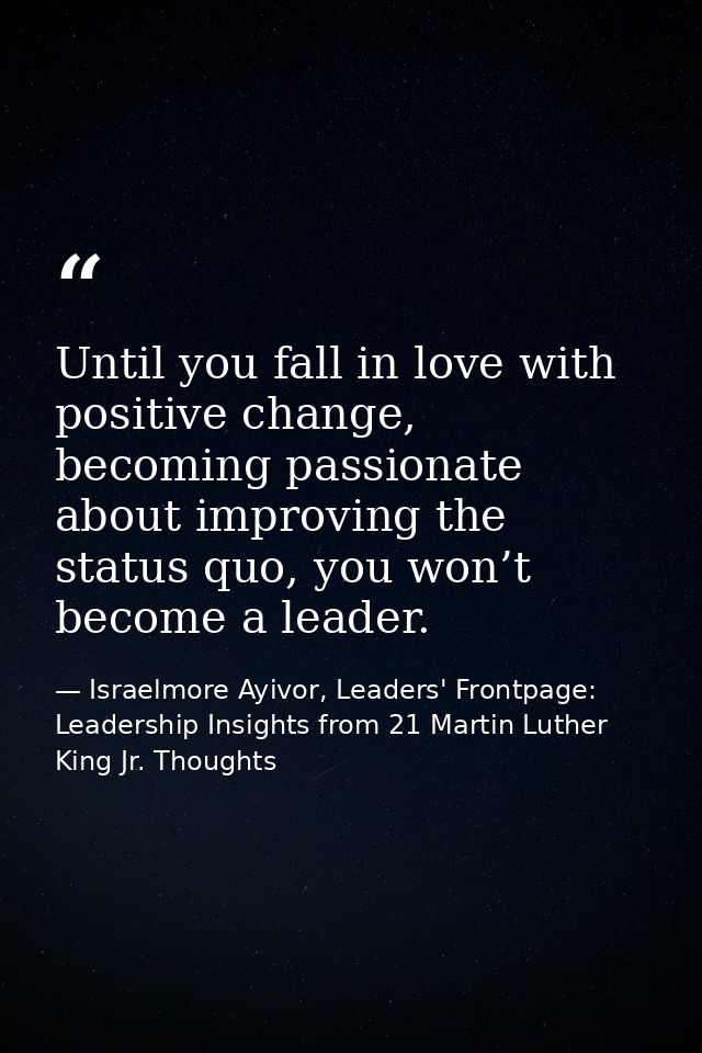 Until you fall in love with positive change, becoming passionate about improving the status quo, you won’t become a lead — Israelmore Ayivor, Leaders' Frontpage: Leadership Insights from 21 Martin Luther King Jr. Thoughts