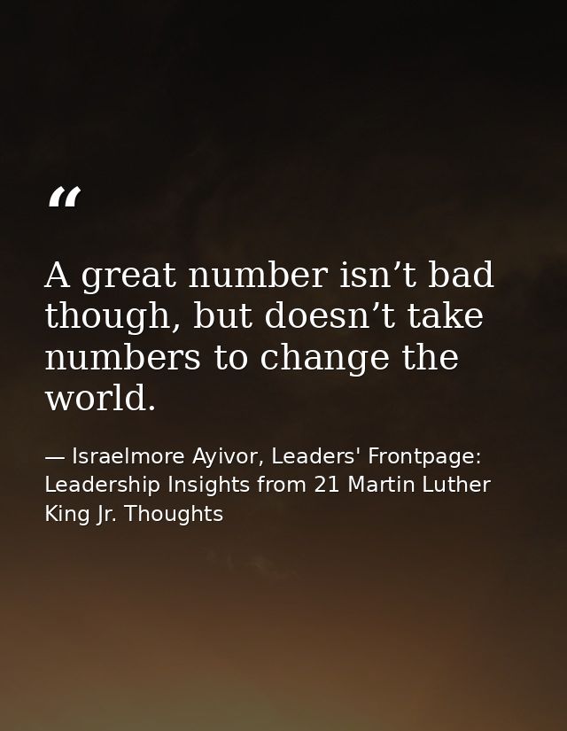 A great number isn’t bad though, but doesn’t take numbers to change the world. — Israelmore Ayivor, Leaders' Frontpage: Leadership Insights from 21 Martin Luther King Jr. Thoughts