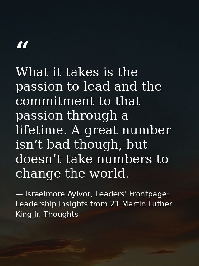 What it takes is the passion to lead and the commitment to that passion through a lifetime. A great number isn’t bad tho — Israelmore Ayivor, Leaders' Frontpage: Leadership Insights from 21 Martin Luther King Jr. Thoughts