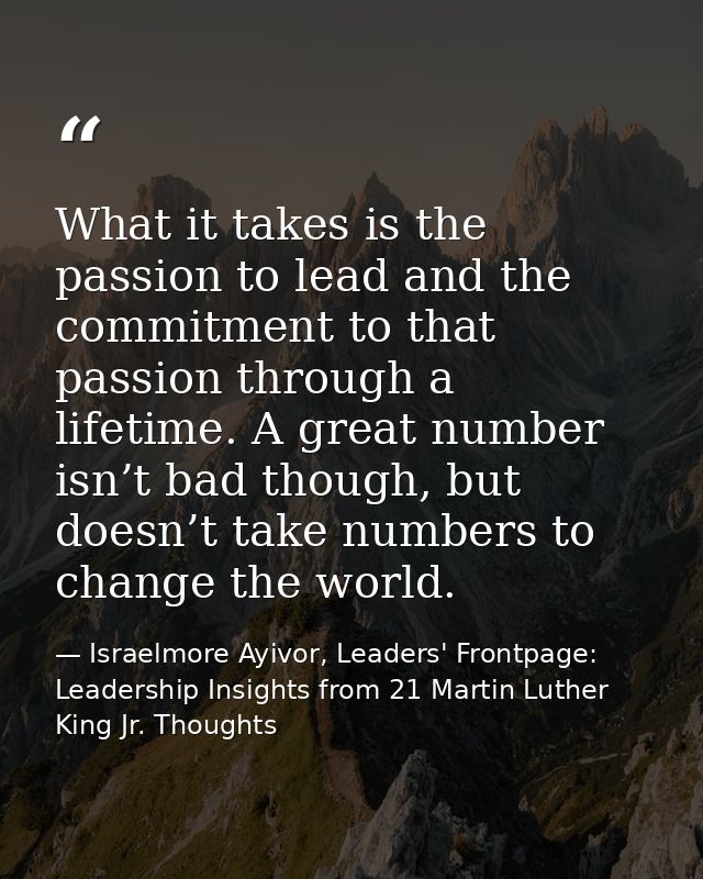 What it takes is the passion to lead and the commitment to that passion through a lifetime. A great number isn’t bad tho — Israelmore Ayivor, Leaders' Frontpage: Leadership Insights from 21 Martin Luther King Jr. Thoughts