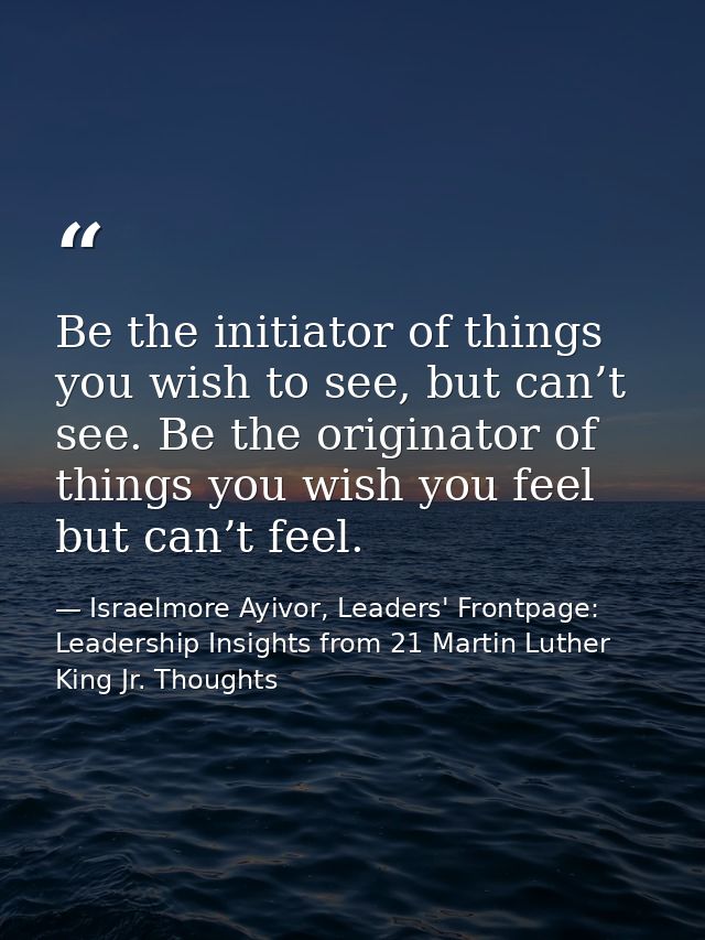 Be the initiator of things you wish to see, but can’t see. Be the originator of things you wish you feel but can’t feel. — Israelmore Ayivor, Leaders' Frontpage: Leadership Insights from 21 Martin Luther King Jr. Thoughts