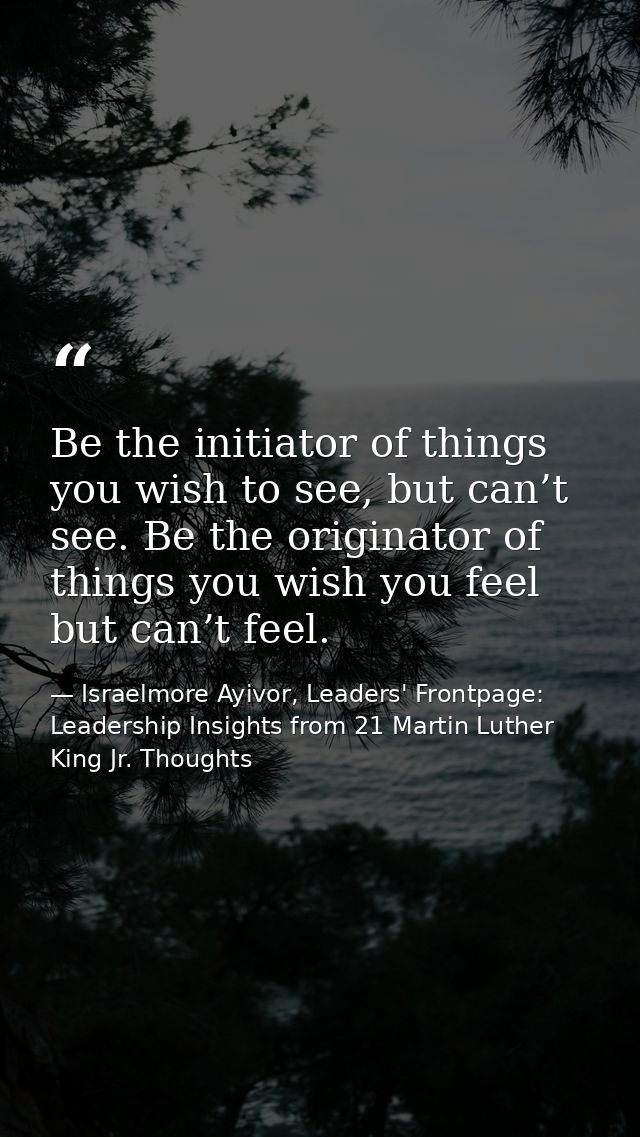Be the initiator of things you wish to see, but can’t see. Be the originator of things you wish you feel but can’t feel. — Israelmore Ayivor, Leaders' Frontpage: Leadership Insights from 21 Martin Luther King Jr. Thoughts