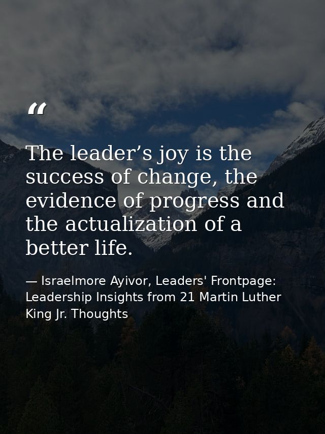 The leader’s joy is the success of change, the evidence of progress and the actualization of a better life. — Israelmore Ayivor, Leaders' Frontpage: Leadership Insights from 21 Martin Luther King Jr. Thoughts