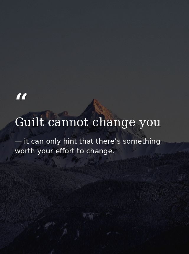Guilt cannot change you — it can only hint that there’s something worth your effort to change.