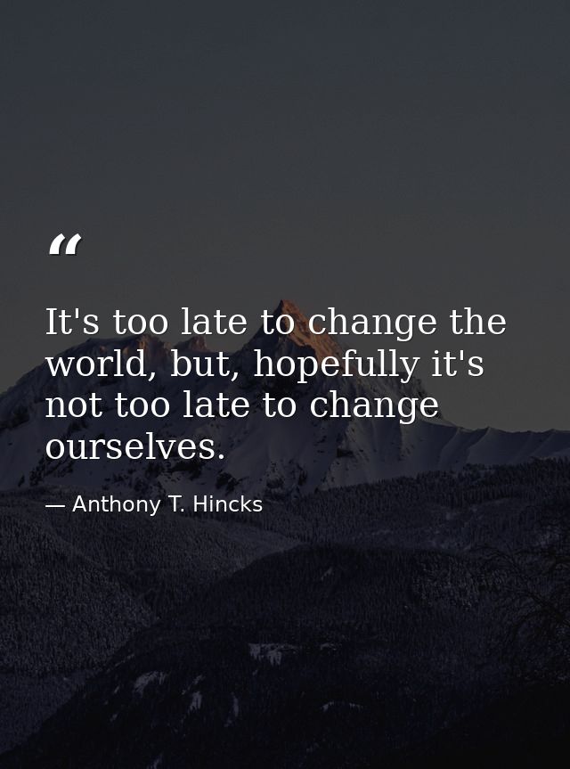 It's too late to change the world, but, hopefully it's not too late to change ourselves. — Anthony T. Hincks