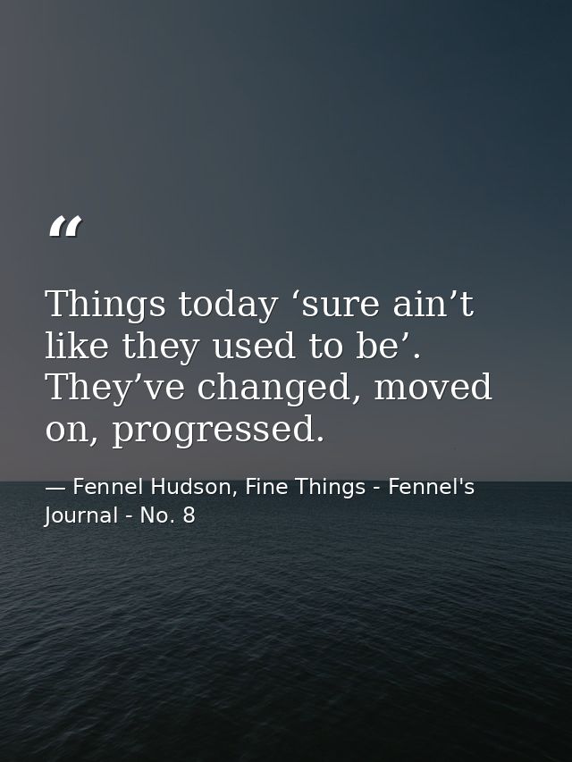 Things today ‘sure ain’t like they used to be’. They’ve changed, moved on, progressed. — Fennel Hudson, Fine Things - Fennel's Journal - No. 8