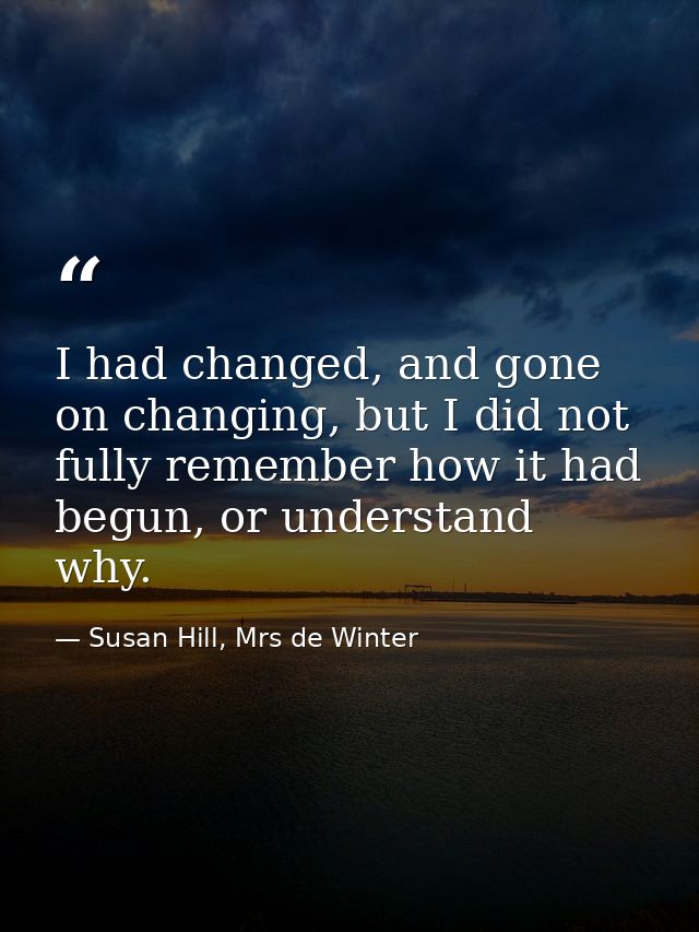 I had changed, and gone on changing, but I did not fully remember how it had begun, or understand why. — Susan Hill, Mrs de Winter