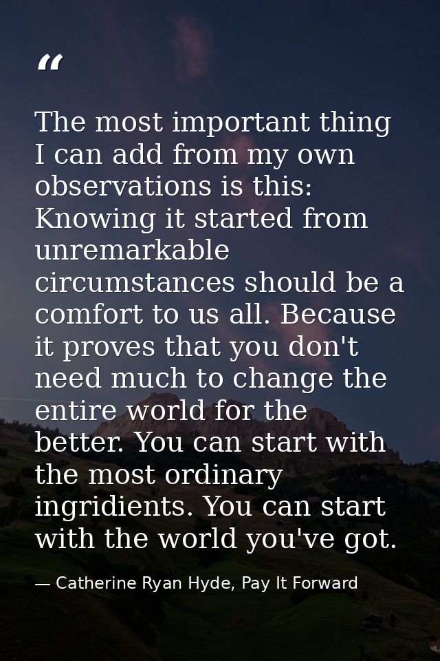 The most important thing I can add from my own observations is this: Knowing it started from unremarkable circumstances  — Catherine Ryan Hyde, Pay It Forward