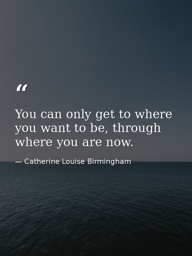 You can only get to where you want to be, through where you are now. — Catherine Louise Birmingham