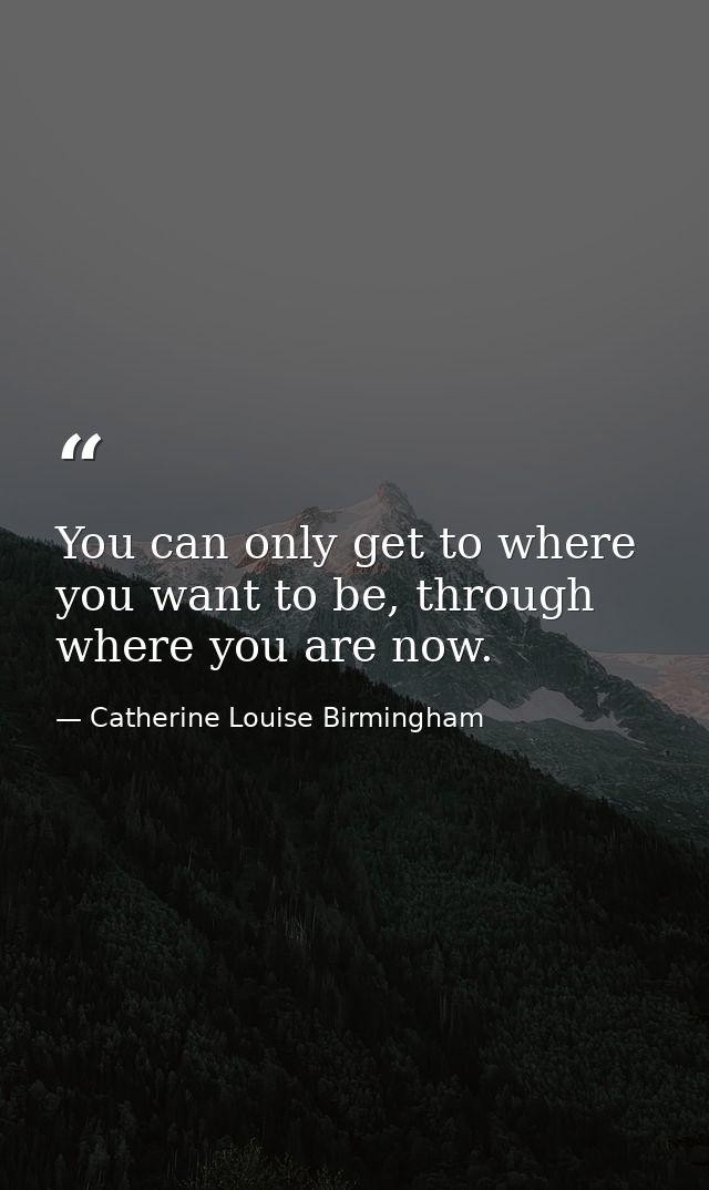 You can only get to where you want to be, through where you are now. — Catherine Louise Birmingham
