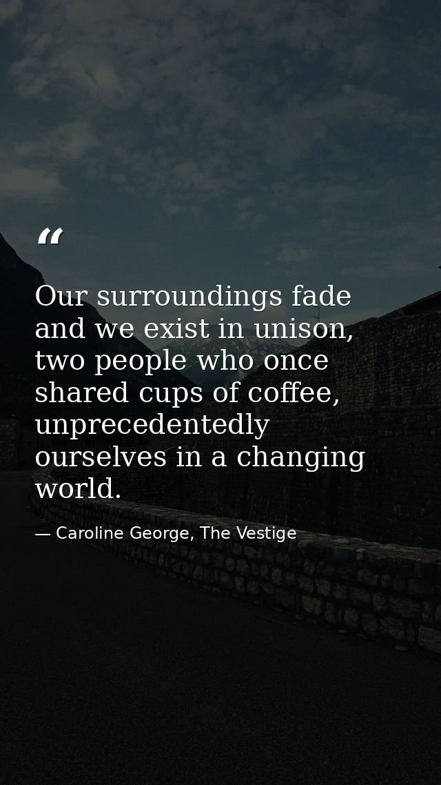 Our surroundings fade and we exist in unison, two people who once shared cups of coffee, unprecedentedly ourselves in a  — Caroline George, The Vestige