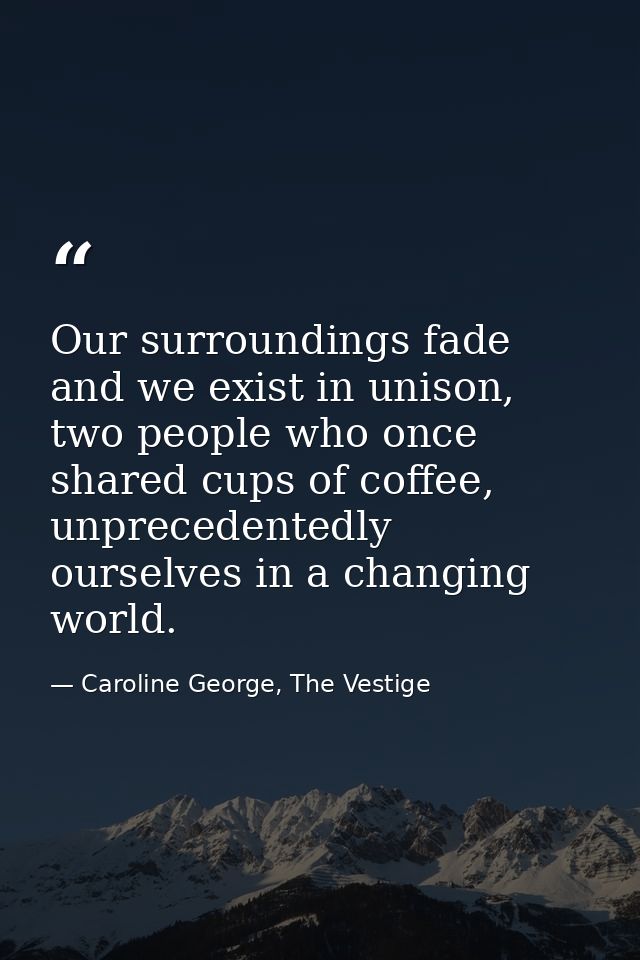 Our surroundings fade and we exist in unison, two people who once shared cups of coffee, unprecedentedly ourselves in a  — Caroline George, The Vestige
