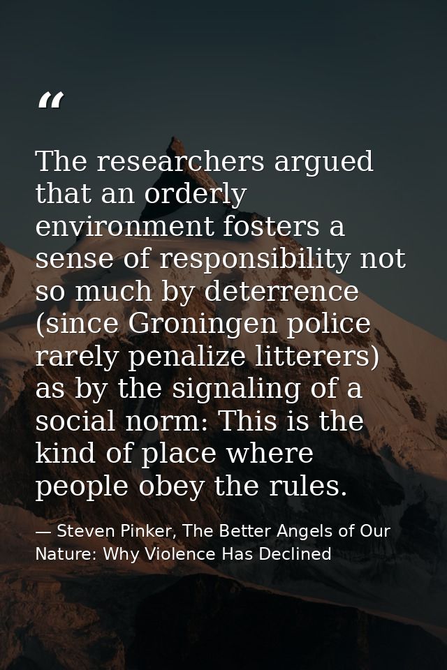 The researchers argued that an orderly environment fosters a sense of responsibility not so much by deterrence (since Gr — Steven Pinker, The Better Angels of Our Nature: Why Violence Has Declined