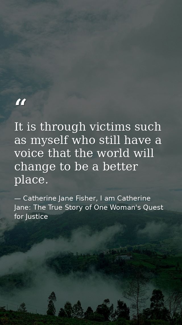It is through victims such as myself who still have a voice that the world will change to be a better place. — Catherine Jane Fisher, I am Catherine Jane: The True Story of One Woman's Quest for Justice