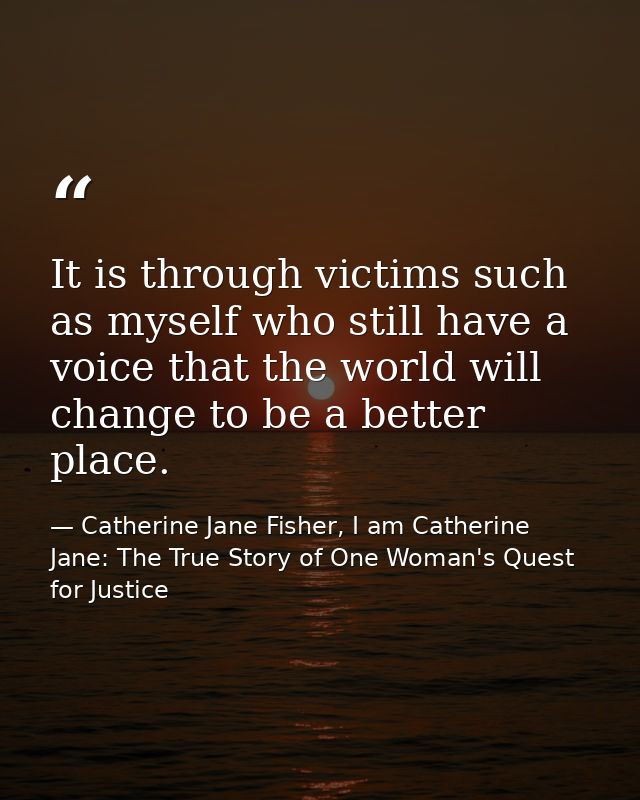It is through victims such as myself who still have a voice that the world will change to be a better place. — Catherine Jane Fisher, I am Catherine Jane: The True Story of One Woman's Quest for Justice