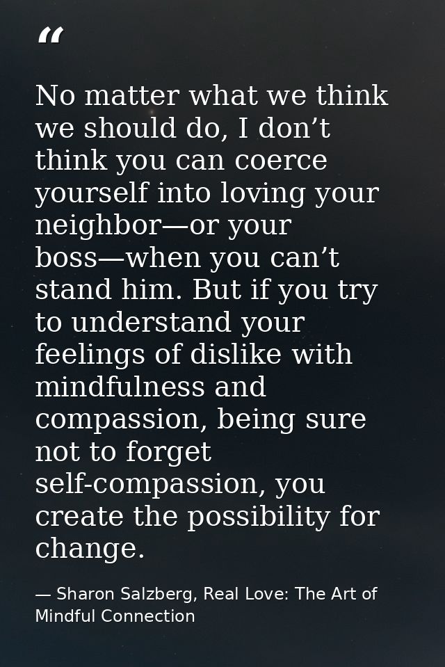No matter what we think we should do, I don’t think you can coerce yourself into loving your neighbor—or your boss—when  — Sharon Salzberg, Real Love: The Art of Mindful Connection