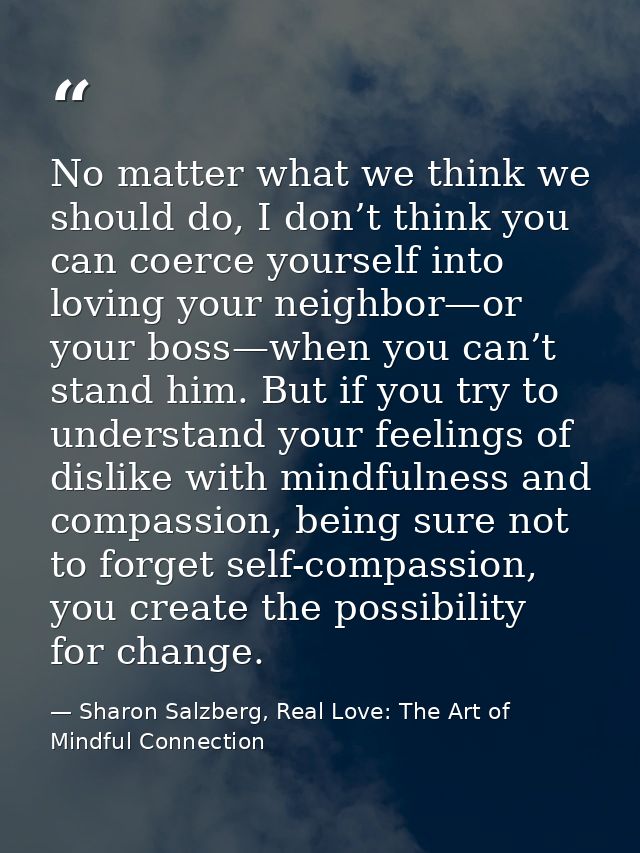 No matter what we think we should do, I don’t think you can coerce yourself into loving your neighbor—or your boss—when  — Sharon Salzberg, Real Love: The Art of Mindful Connection