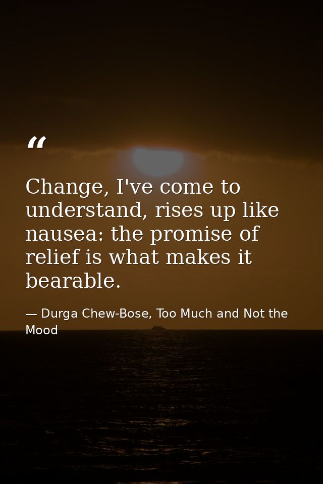 Change, I've come to understand, rises up like nausea: the promise of relief is what makes it bearable. — Durga Chew-Bose, Too Much and Not the Mood