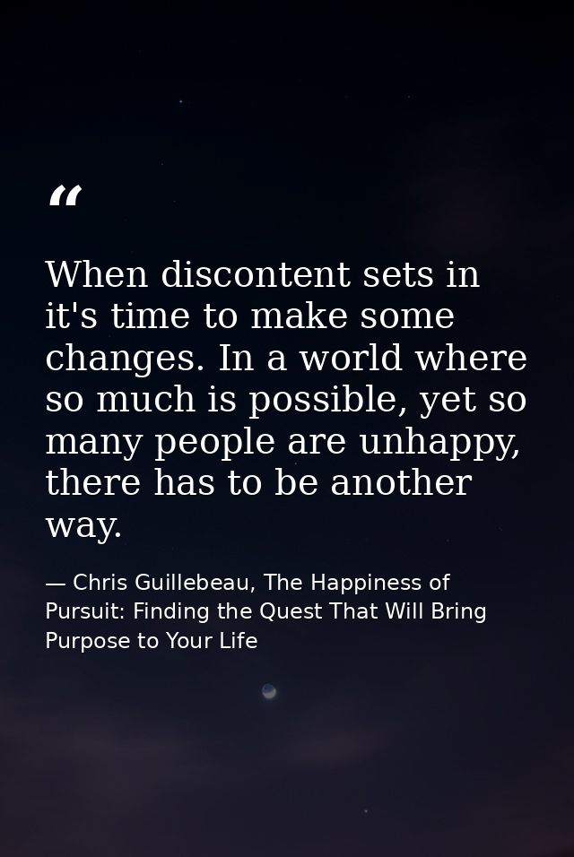 When discontent sets in it's time to make some changes. In a world where so much is possible, yet so many people are unh — Chris Guillebeau, The Happiness of Pursuit: Finding the Quest That Will Bring Purpose to Your Life