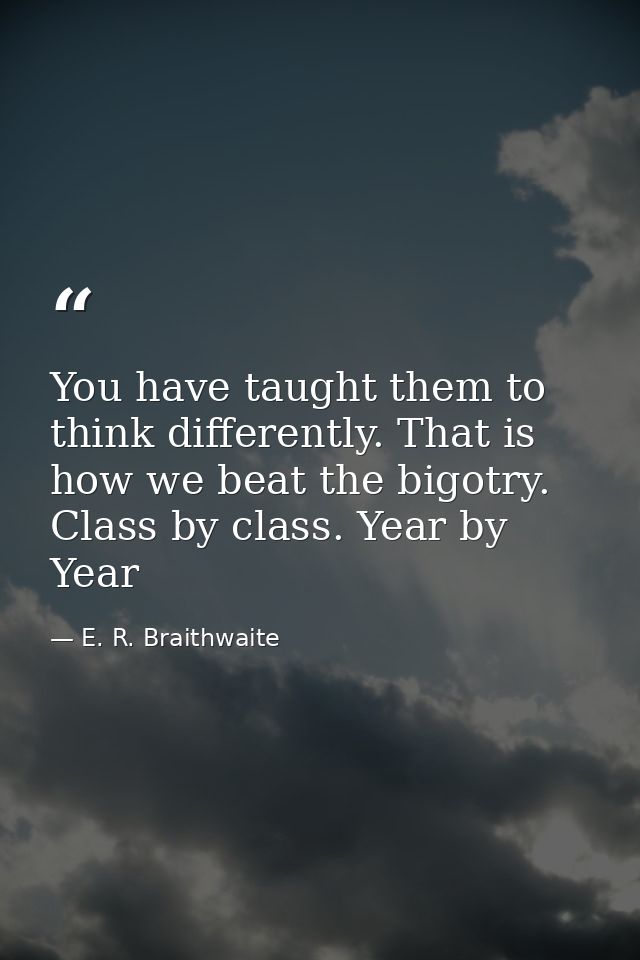 You have taught them to think differently. That is how we beat the bigotry. Class by class. Year by Year — E. R. Braithwaite