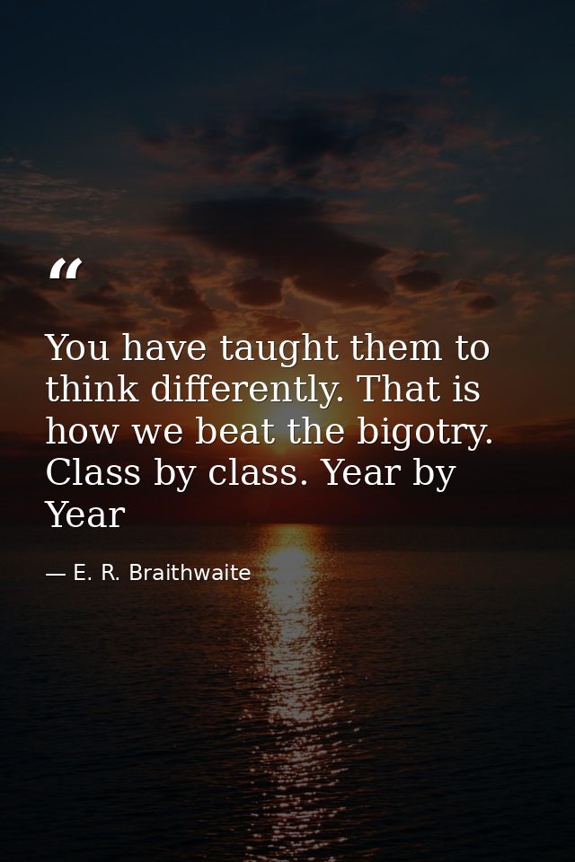 You have taught them to think differently. That is how we beat the bigotry. Class by class. Year by Year — E. R. Braithwaite