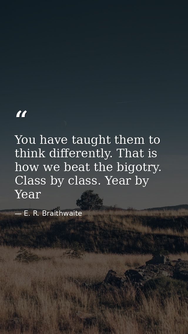 You have taught them to think differently. That is how we beat the bigotry. Class by class. Year by Year — E. R. Braithwaite