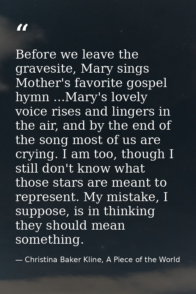 Before we leave the gravesite, Mary sings Mother's favorite gospel hymn ...Mary's lovely voice rises and lingers in the  — Christina Baker Kline, A Piece of the World