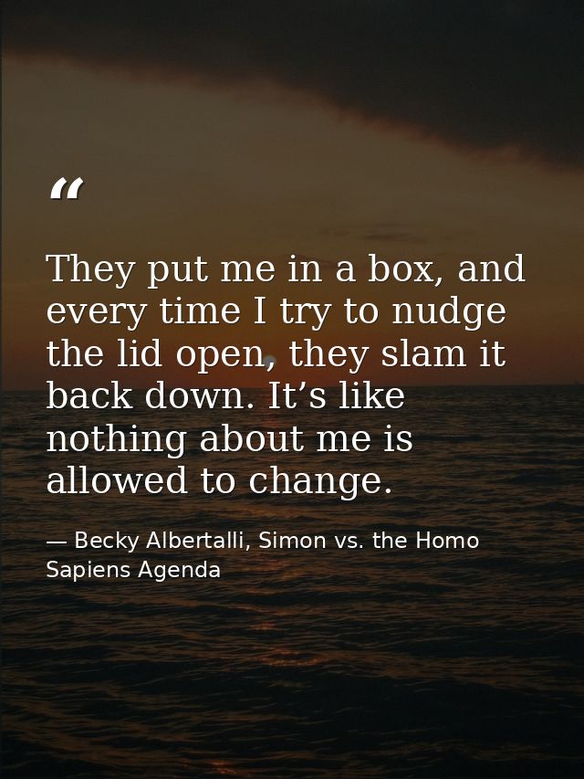 They put me in a box, and every time I try to nudge the lid open, they slam it back down. It’s like nothing about me is  — Becky Albertalli, Simon vs. the Homo Sapiens Agenda