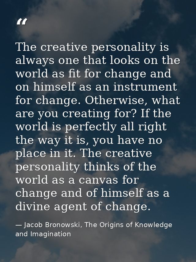 The creative personality is always one that looks on the world as fit for change and on himself as an instrument for cha — Jacob Bronowski, The Origins of Knowledge and Imagination