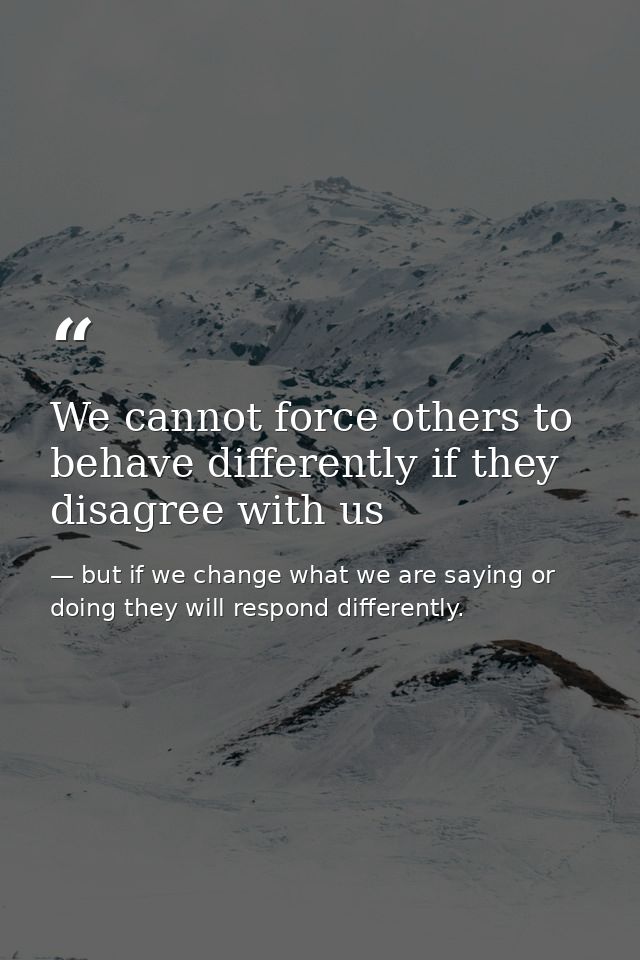 We cannot force others to behave differently if they disagree with us — but if we change what we are saying or doing they will respond differently.
